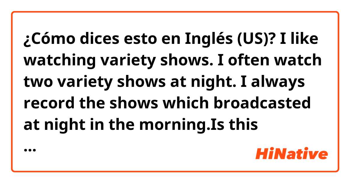 ¿Cómo dices esto en Inglés (US)? I like watching variety shows. I often watch two variety shows at night. I always record the shows which broadcasted at night in the morning.Is this correct?