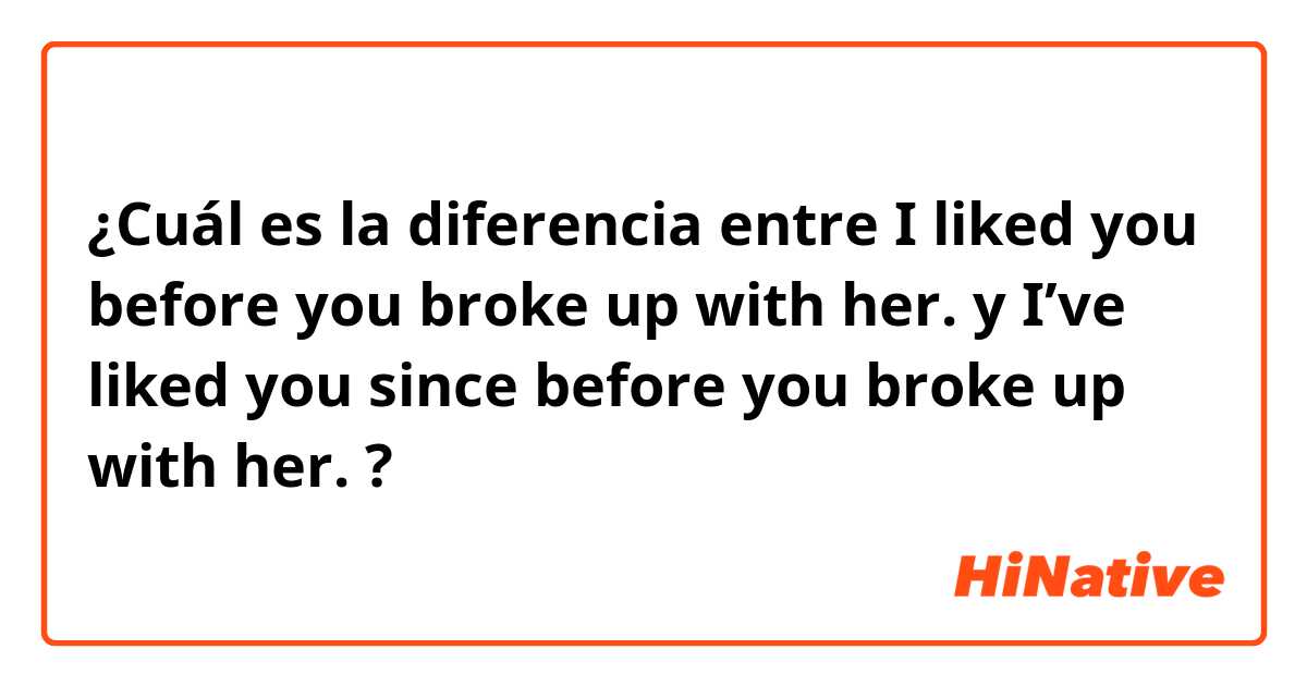 ¿Cuál es la diferencia entre I liked you before you broke up with her.  y I’ve liked you since before you broke up with her.  ?