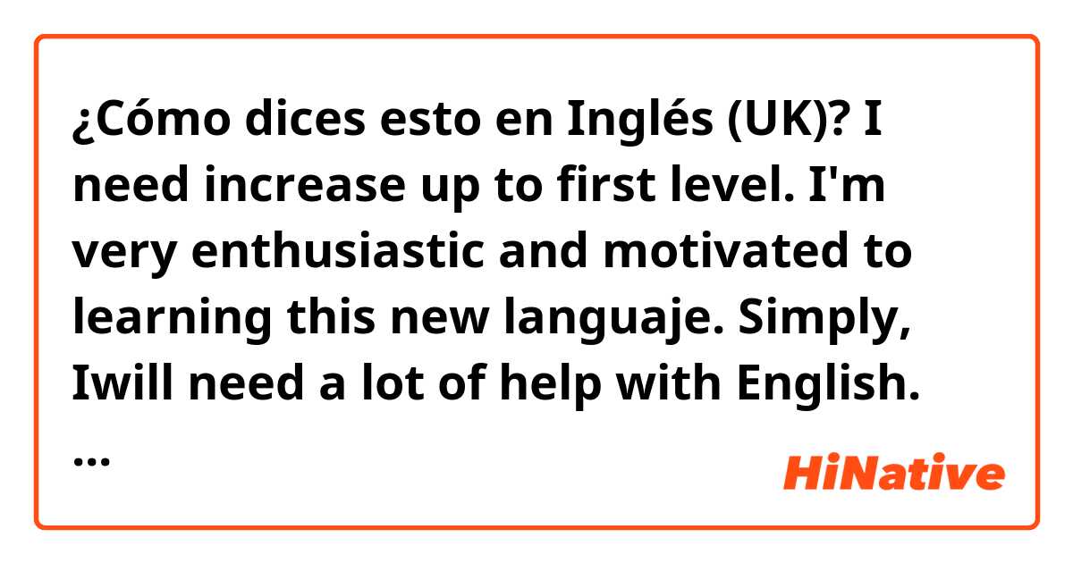 ¿Cómo dices esto en Inglés (UK)? I need increase up to first level. I'm very enthusiastic and motivated to learning this new languaje. Simply, Iwill need a lot of help with English. However, I will give everything to learn it. 