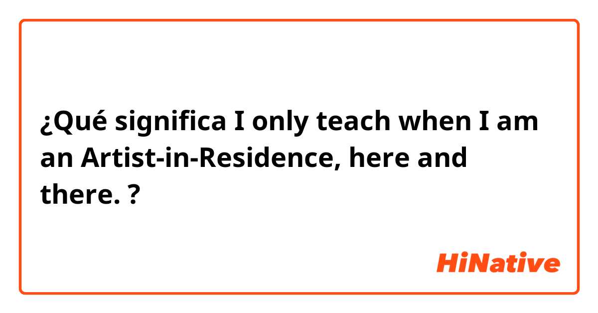¿Qué significa  I only teach when I am an Artist-in-Residence, here and there. ?