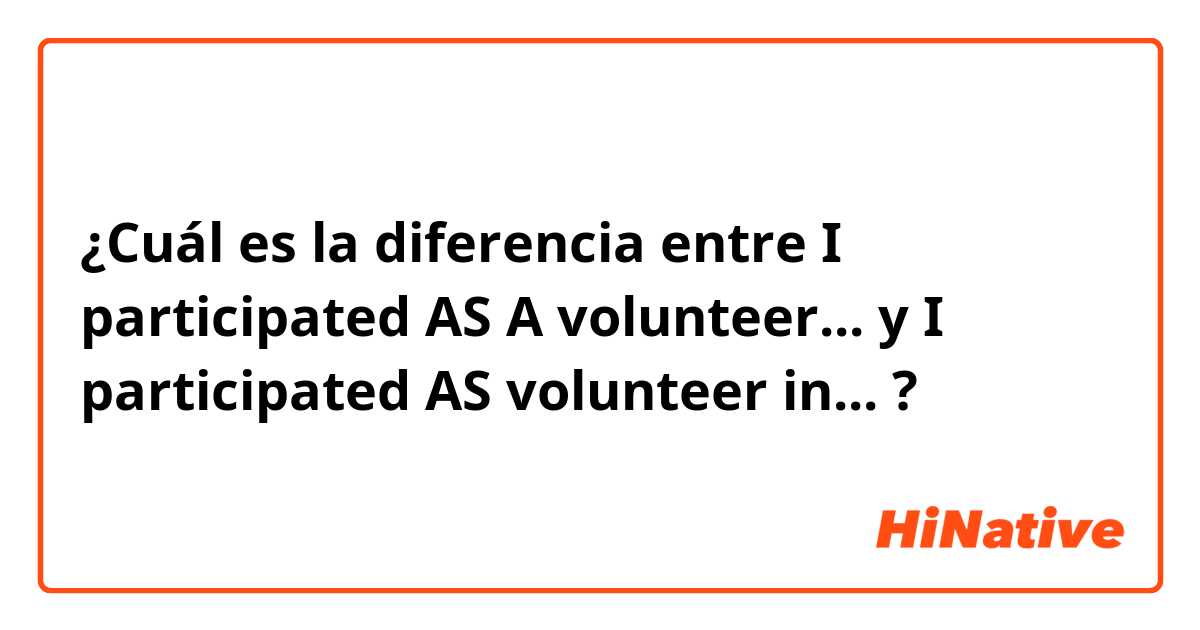 ¿Cuál es la diferencia entre I participated AS A volunteer... y I participated AS volunteer in... ?