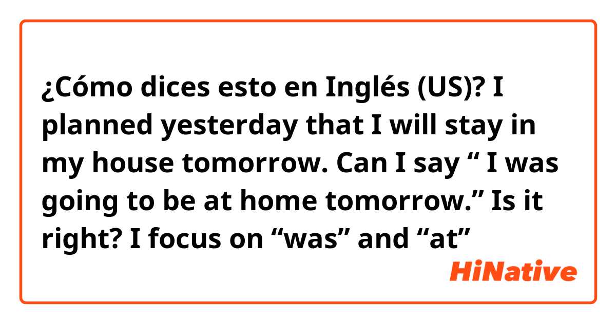 ¿Cómo dices esto en Inglés (US)? I planned yesterday that I will stay in my house tomorrow. Can I say “ I was going to be at home tomorrow.” Is it right? I focus on “was” and “at”