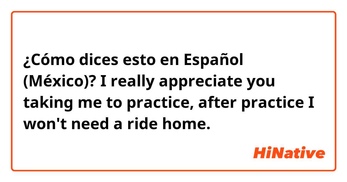 ¿Cómo dices esto en Español (México)? I really appreciate you taking me to practice, after practice I won't need a ride home.