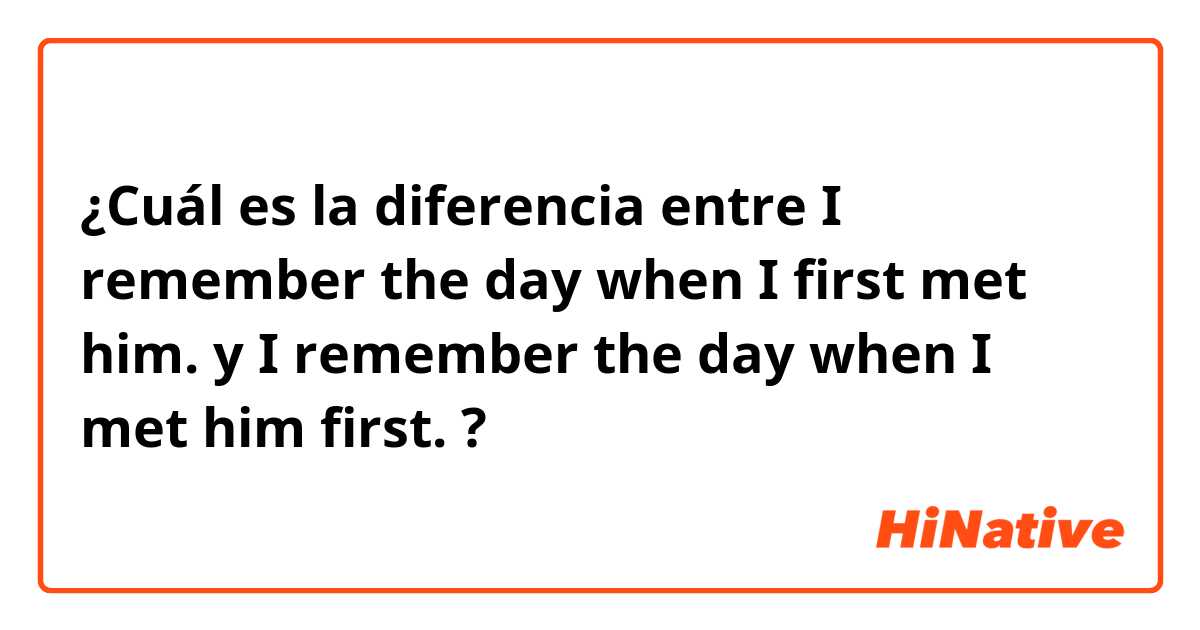 ¿Cuál es la diferencia entre I remember the day when I first met him. y I remember the day when I met him first. ?