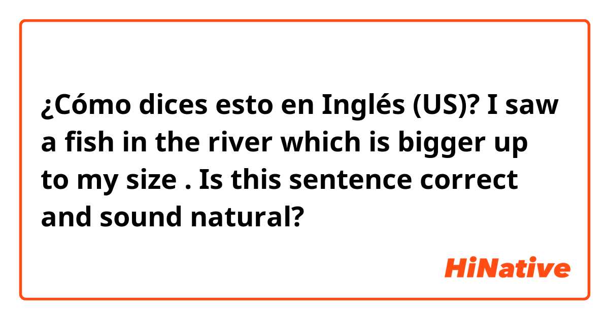 ¿Cómo dices esto en Inglés (US)? I saw a fish in the river which is bigger up to my size .
Is this sentence correct and sound natural?