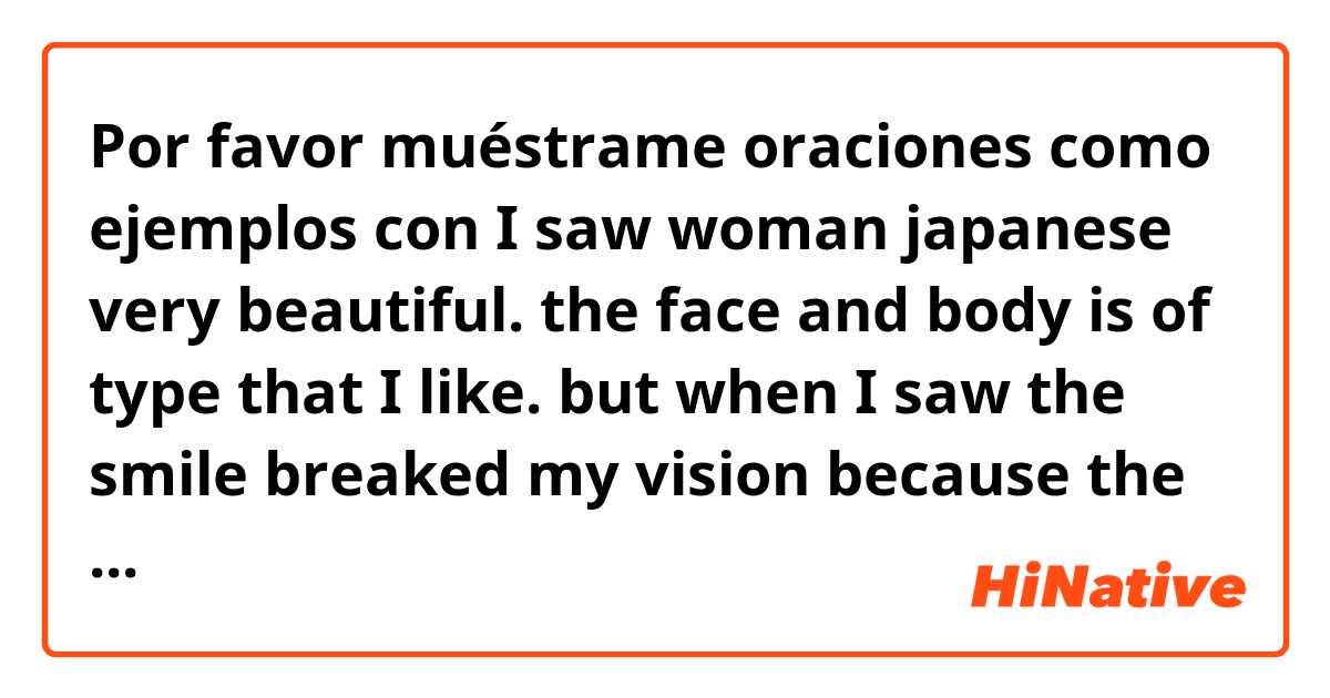 Por favor muéstrame oraciones como ejemplos con I saw woman japanese very beautiful. the face and body is of type that I like. but when I saw the smile breaked my vision because the teeth is black of caries. now I understand because she use mask..
