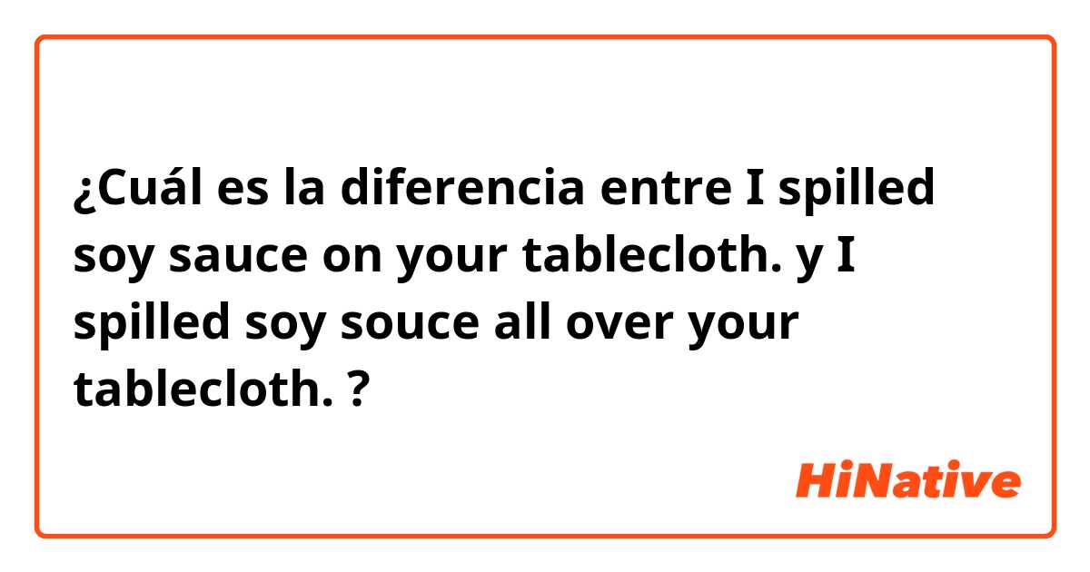¿Cuál es la diferencia entre I spilled soy sauce on your tablecloth. y I spilled soy souce all over your tablecloth. ?