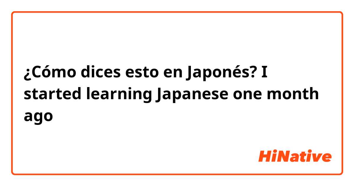 ¿Cómo dices esto en Japonés? I started learning Japanese one month ago 
