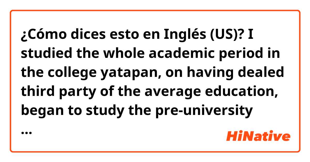 ¿Cómo dices esto en Inglés (US)? I studied the whole academic period in the college yatapan, on having dealed third party of the average education, began to study the pre-university student CPECH, where it prepares the PSU