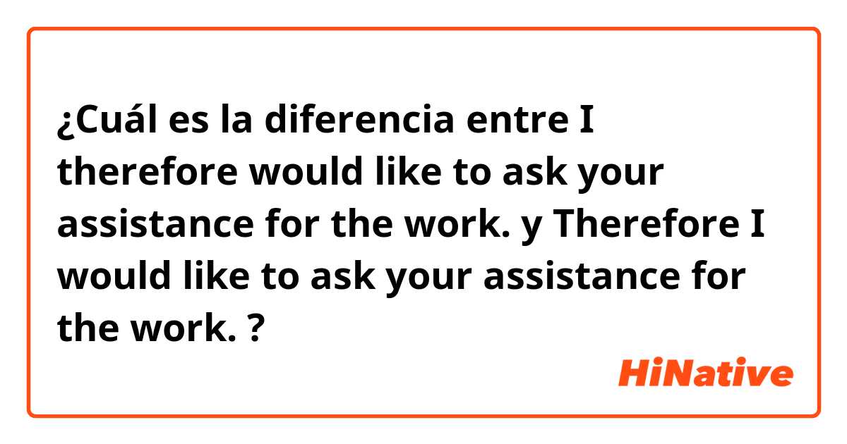 ¿Cuál es la diferencia entre I therefore would like to ask your assistance for the work.  y Therefore I would like to ask your assistance for the work.  ?