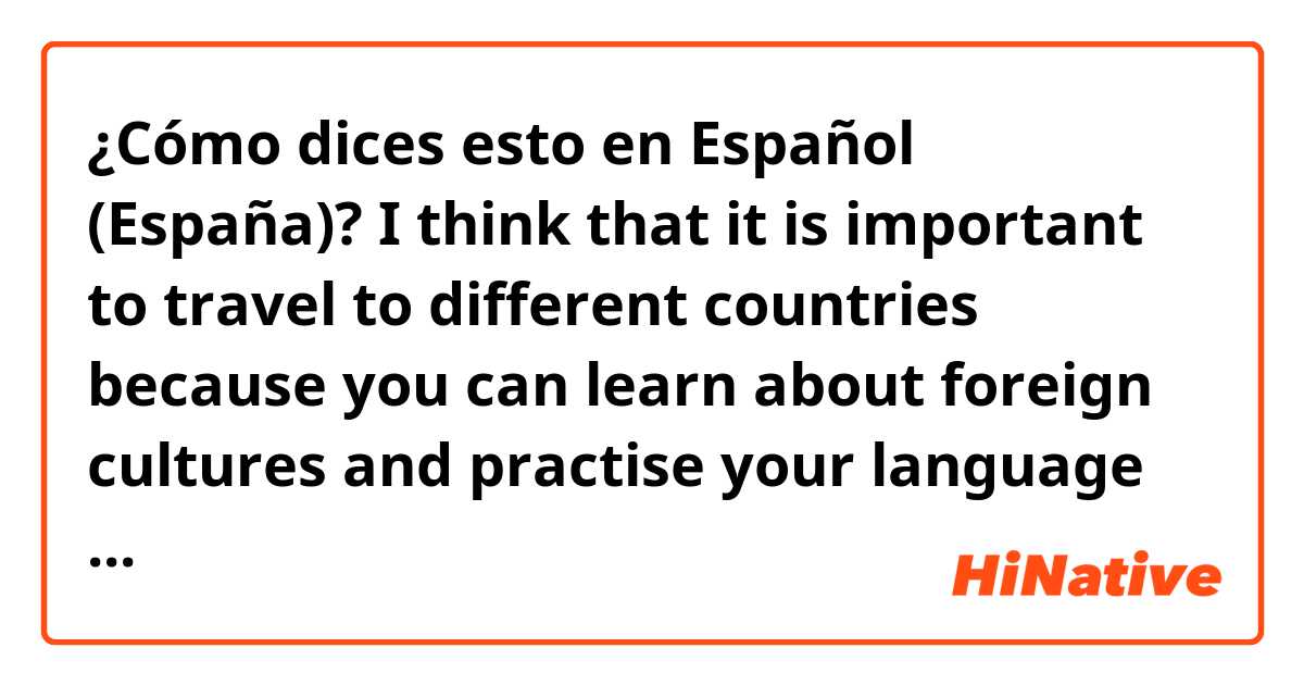 ¿Cómo dices esto en Español (España)? I think that it is important to travel to different countries because you can learn about foreign cultures and practise your language skills
