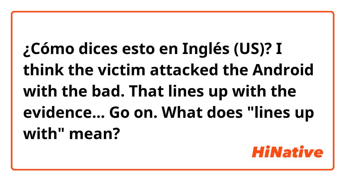 ¿Cómo dices esto en Inglés (US)? I think the victim attacked the Android with the bad.
That lines up with the evidence... Go on.
What does "lines up with" mean?