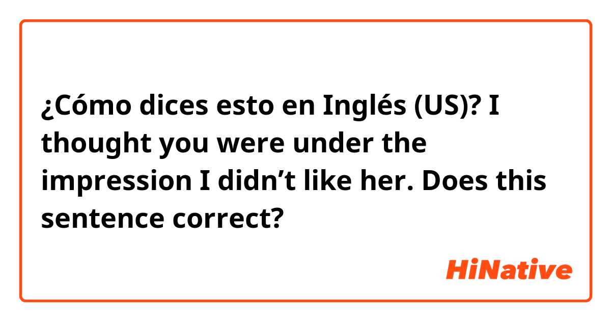 ¿Cómo dices esto en Inglés (US)? I thought you were under the impression I didn’t like her.   Does this sentence correct?