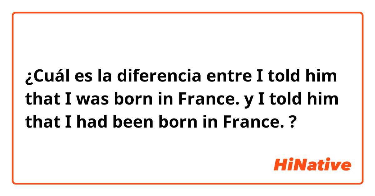 ¿Cuál es la diferencia entre I told him that I was born in France. y I told him that I had been born in France. ?