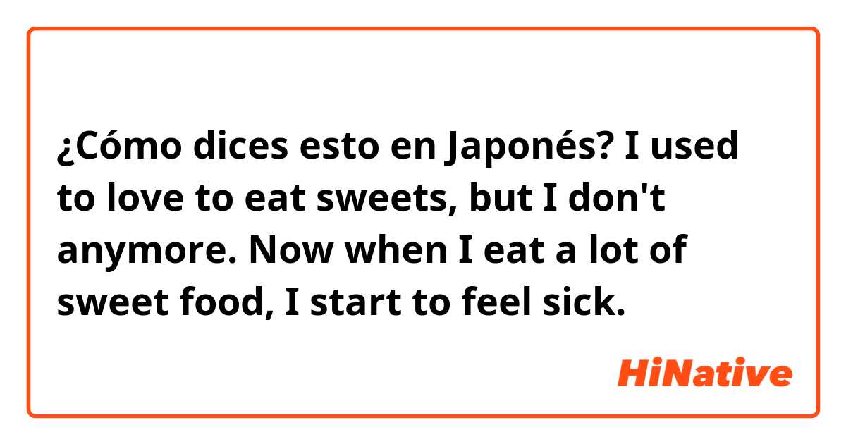 ¿Cómo dices esto en Japonés? I used to love to eat sweets, but I don't anymore. Now when I eat a lot of sweet food, I start to feel sick.