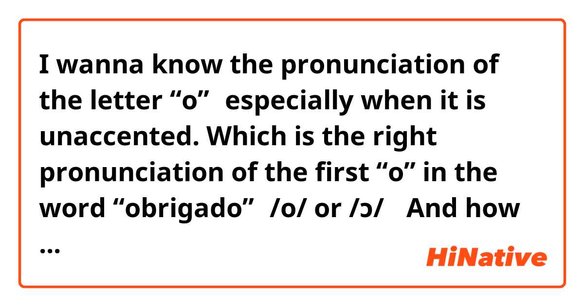 I wanna know the pronunciation of the letter “o”，especially when it is unaccented. Which is the right pronunciation of the first “o” in the word “obrigado”，/o/ or /ɔ/？ And how to pronounce “oposto”，/ɔˈpostu/ or /oˈpɔstu/？