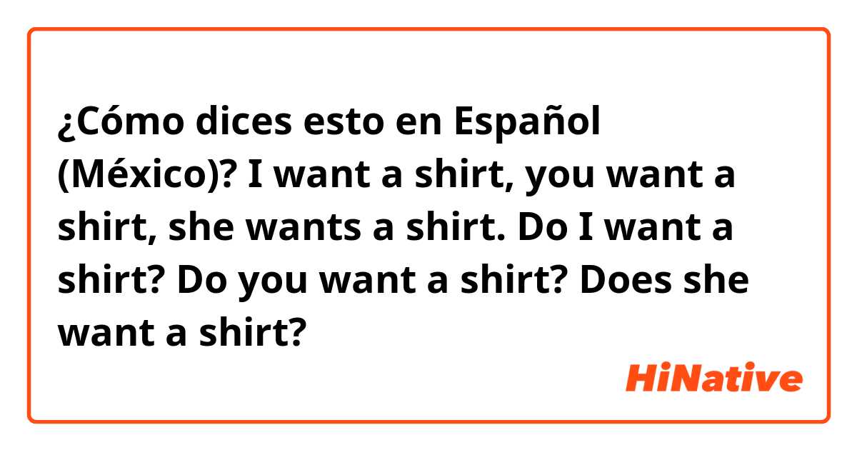 ¿Cómo dices esto en Español (México)? I want a shirt, you want a shirt, she wants a shirt.

Do I want a shirt? Do you want a shirt? Does she want a shirt? 