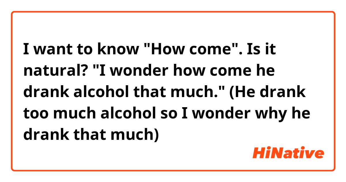 I want to know "How come".
Is it natural?
"I wonder how come he drank alcohol that much."
(He drank too much alcohol so I wonder why he drank that much)