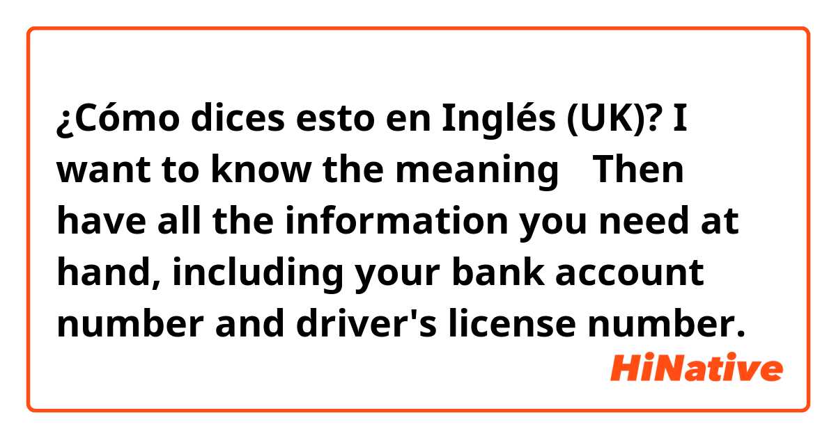 ¿Cómo dices esto en Inglés (UK)? I want to know the meaning→   Then have all the information you need at hand, including your bank account number and driver's license number.
