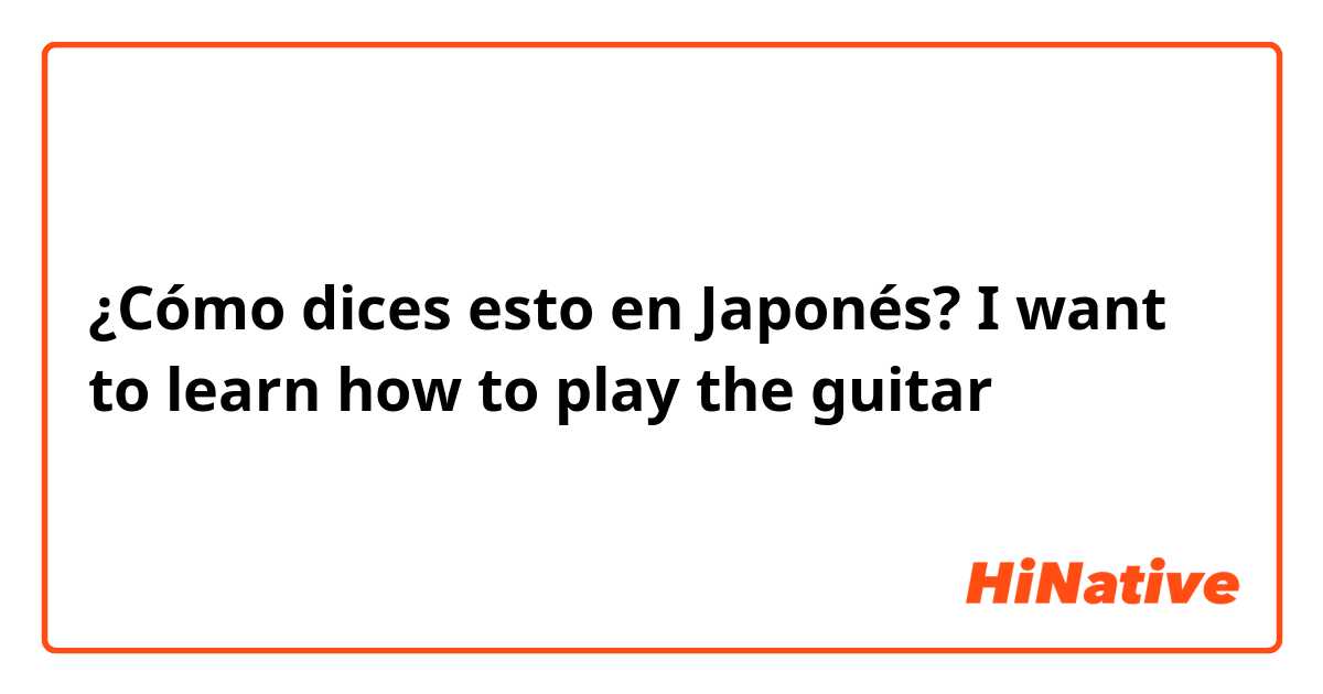 ¿Cómo dices esto en Japonés? I want to learn how to play the guitar