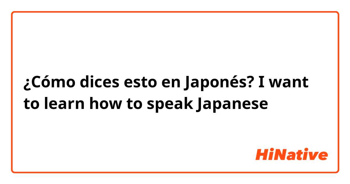 ¿Cómo dices esto en Japonés? I want to learn how to speak Japanese