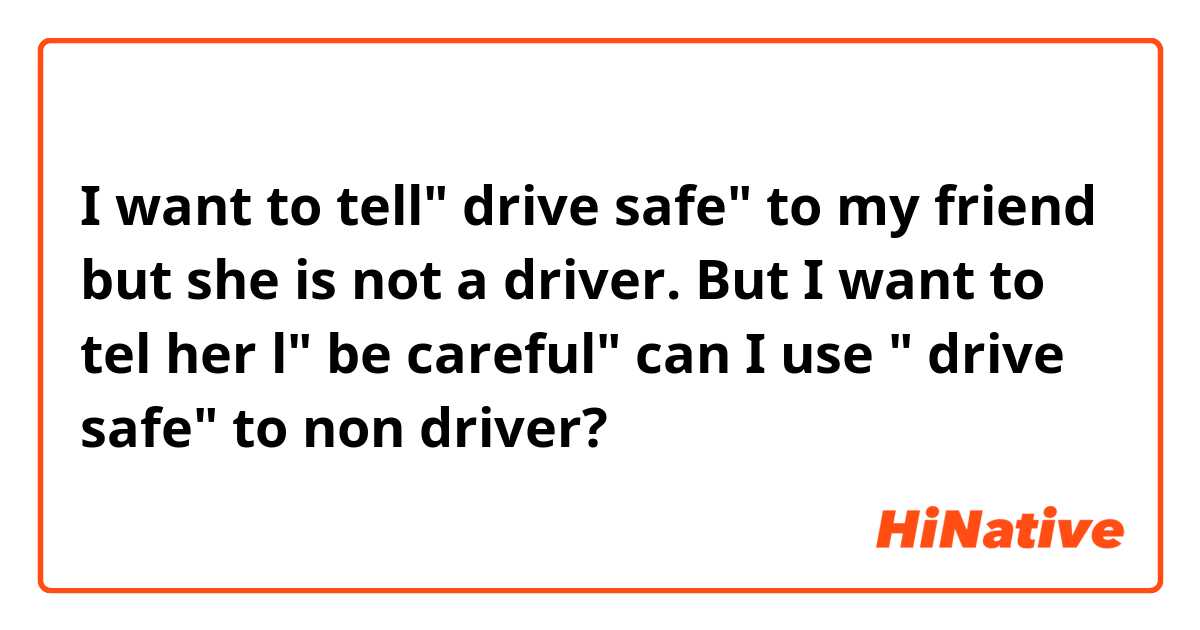 I want to tell" drive safe" to my friend but she is not a driver. But I want to tel her l" be careful" can I use " drive safe" to non driver?