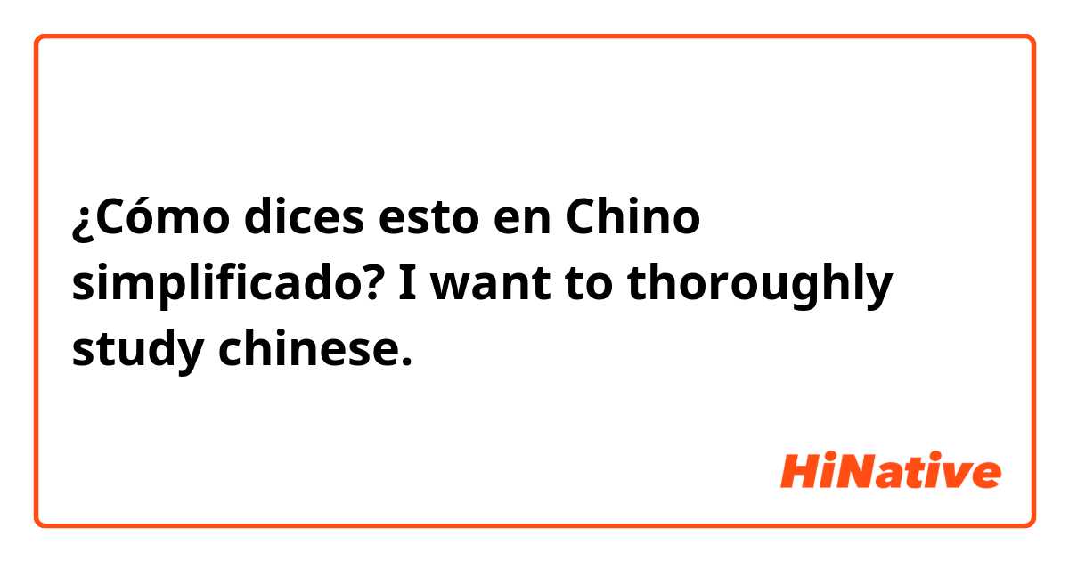 ¿Cómo dices esto en Chino simplificado? I want to thoroughly study chinese.   