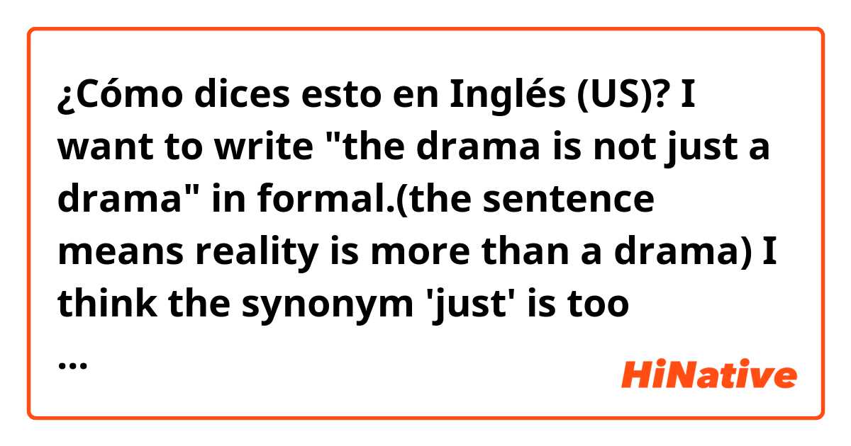 ¿Cómo dices esto en Inglés (US)? I want to write "the drama is not just a drama" in formal.(the sentence means reality is more than a drama) I think the synonym 'just' is too informal. help! 
