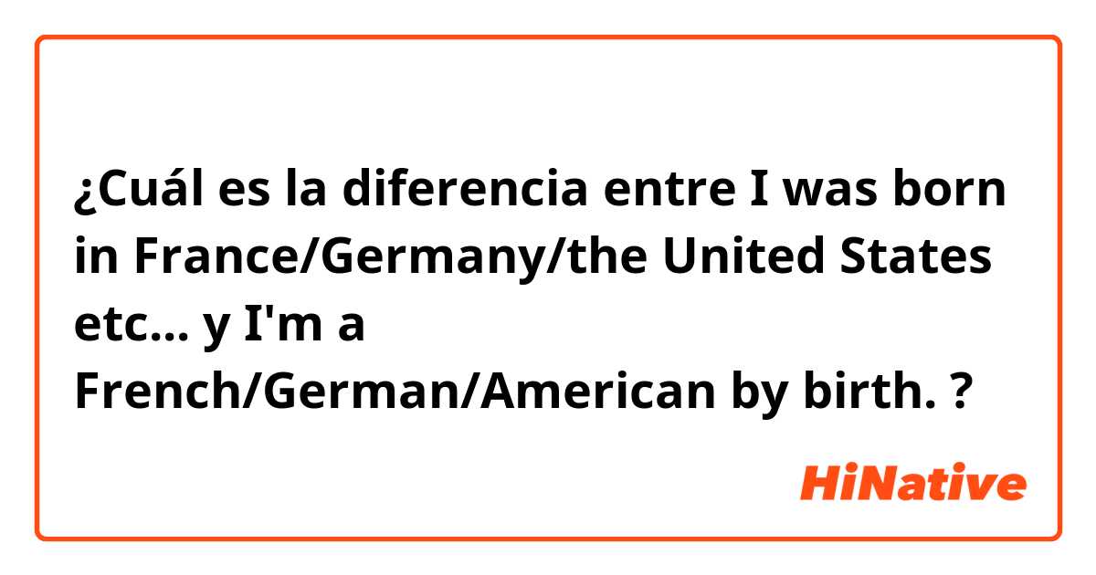 ¿Cuál es la diferencia entre I was born in France/Germany/the United States etc...
 y I'm a French/German/American by birth. ?