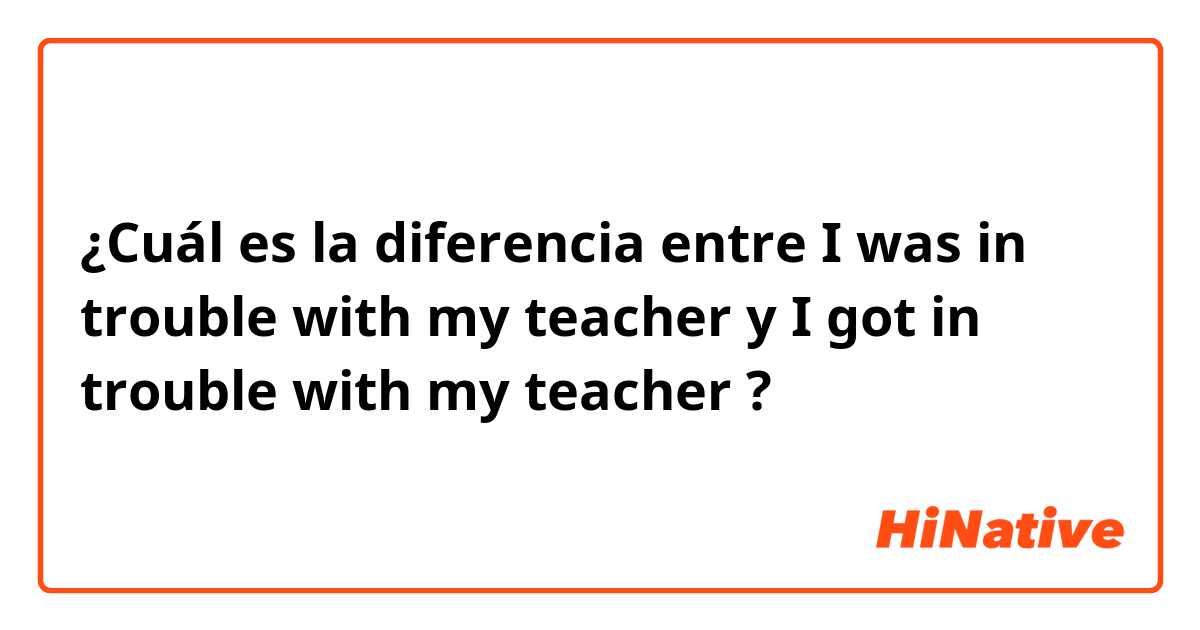¿Cuál es la diferencia entre I was in trouble with my teacher y I got in trouble with my teacher ?