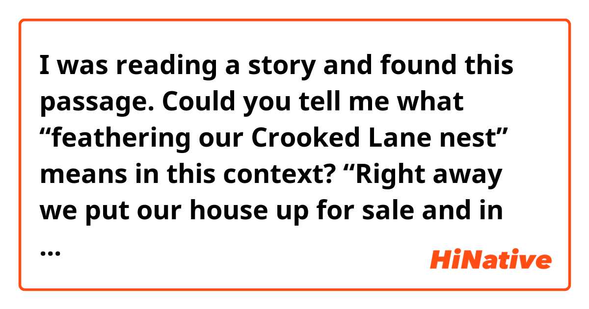 I was reading a story and found this passage. Could you tell me what “feathering our Crooked Lane nest” means in this context?

“Right away we put our house up for sale and in less than a week someone made us an offer. I took it as a sign from Heaven and mentally started feathering our Crooked Lane nest.”

She and her husband are moving to a nice condo in Crooked Lane.