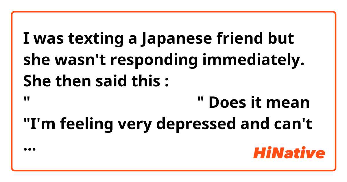 I was texting a Japanese friend but she wasn't responding immediately. She then said this : "気分が落ち過ぎてリアクション取れない" Does it mean "I'm feeling very depressed and can't respond (react) to you (right now)" ? 