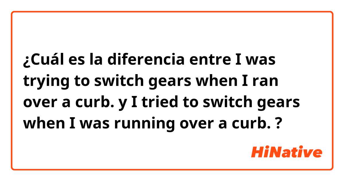 ¿Cuál es la diferencia entre I was trying to switch gears when I ran over a curb. y I tried to switch gears when I was running over a curb. ?