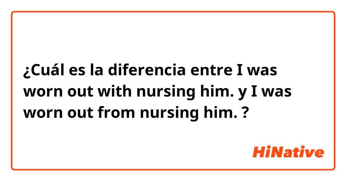 ¿Cuál es la diferencia entre I was worn out with nursing him. y I was worn out from nursing him. ?