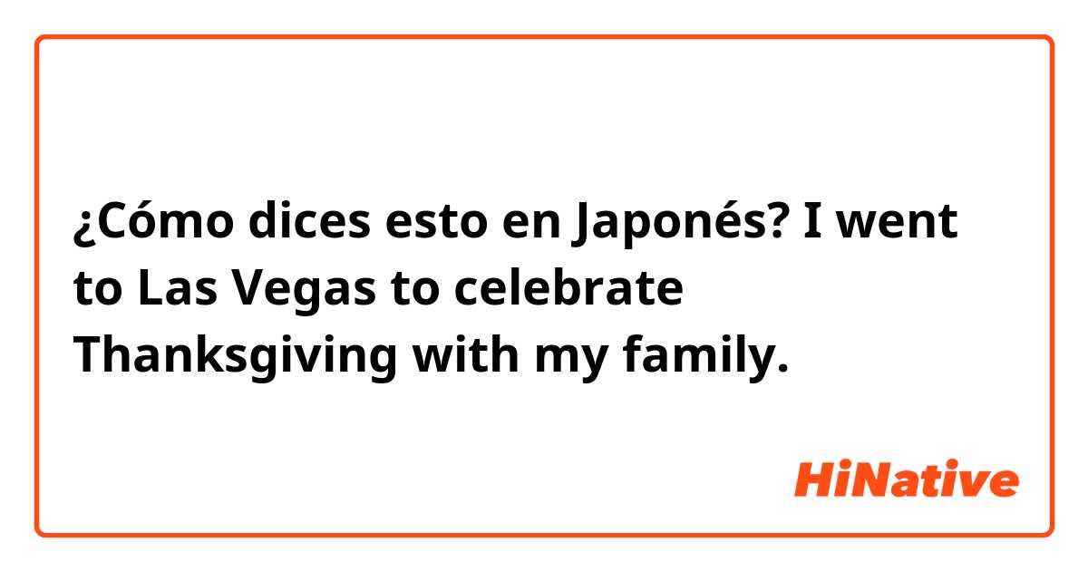 ¿Cómo dices esto en Japonés? I went to Las Vegas to celebrate Thanksgiving with my family.