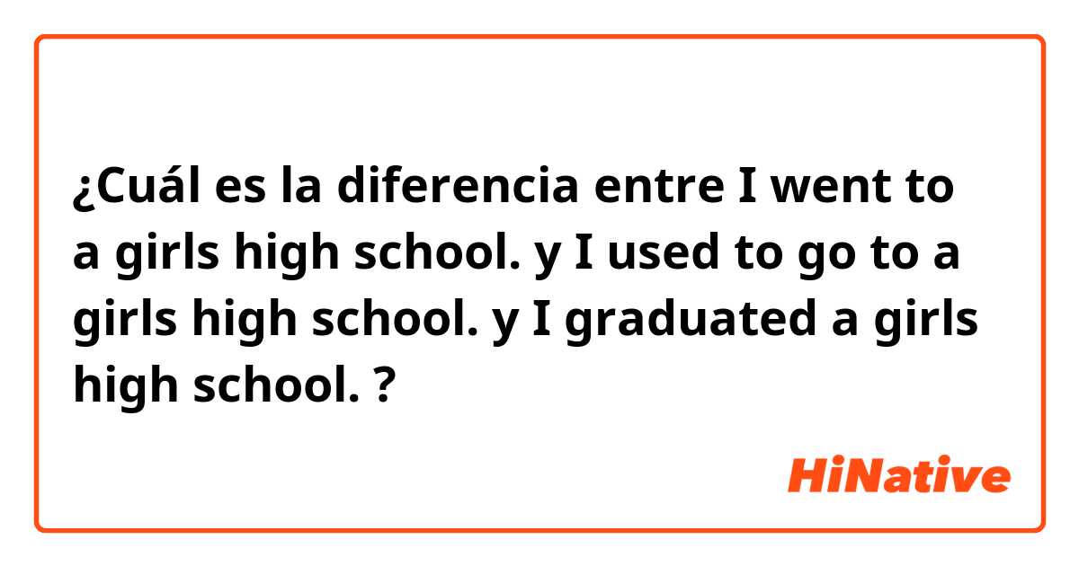 ¿Cuál es la diferencia entre I went to a girls high school. y I used to go to a girls high school. y I graduated a girls high school. ?