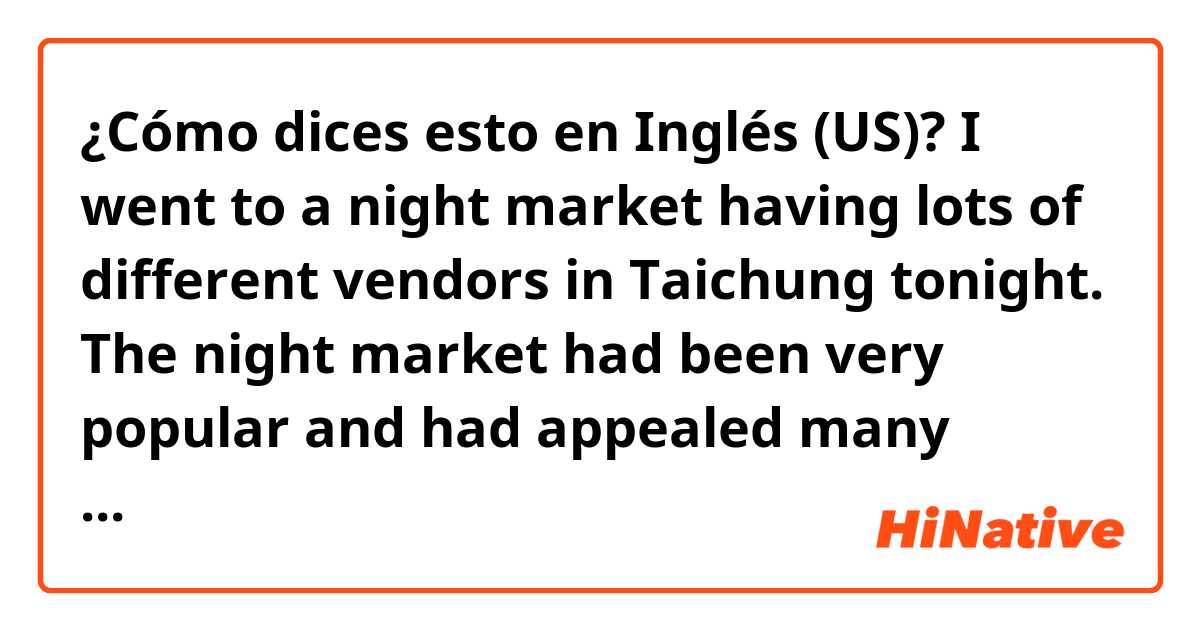 ¿Cómo dices esto en Inglés (US)?  I went to a night market having lots of different vendors in Taichung tonight. The night market had been very popular and had appealed many people who lived in Taichung, but it has been not as popular as before these days.