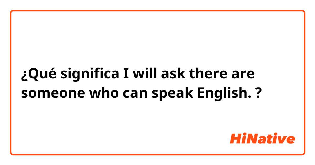 ¿Qué significa I will ask there are someone who can speak English.?