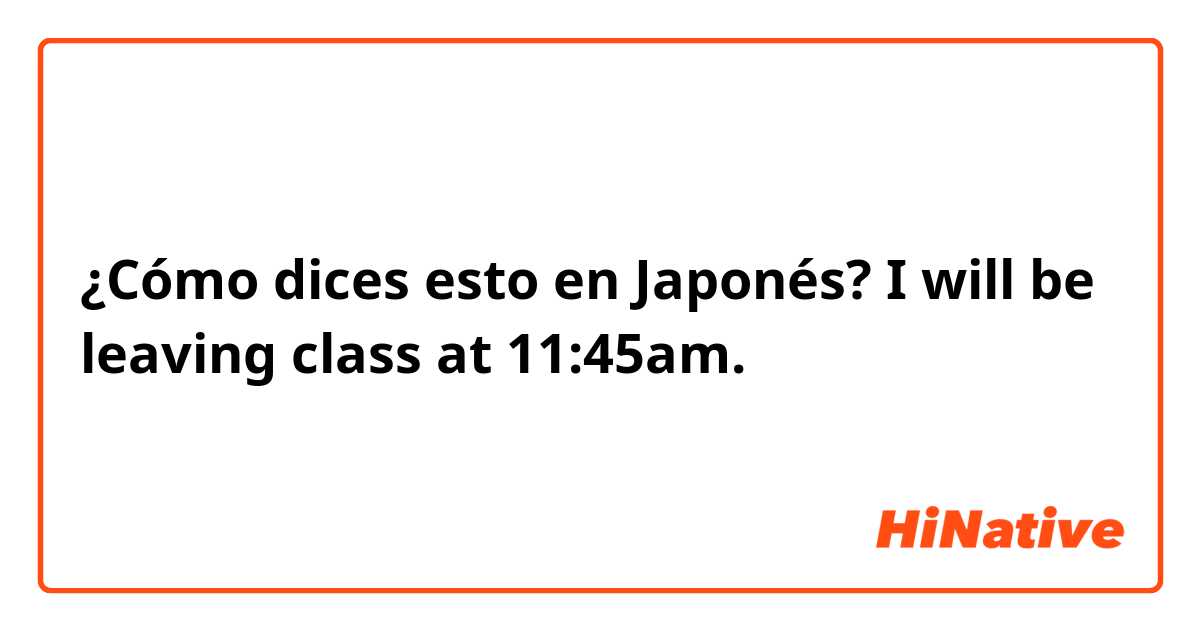¿Cómo dices esto en Japonés? I will be leaving class at 11:45am. 