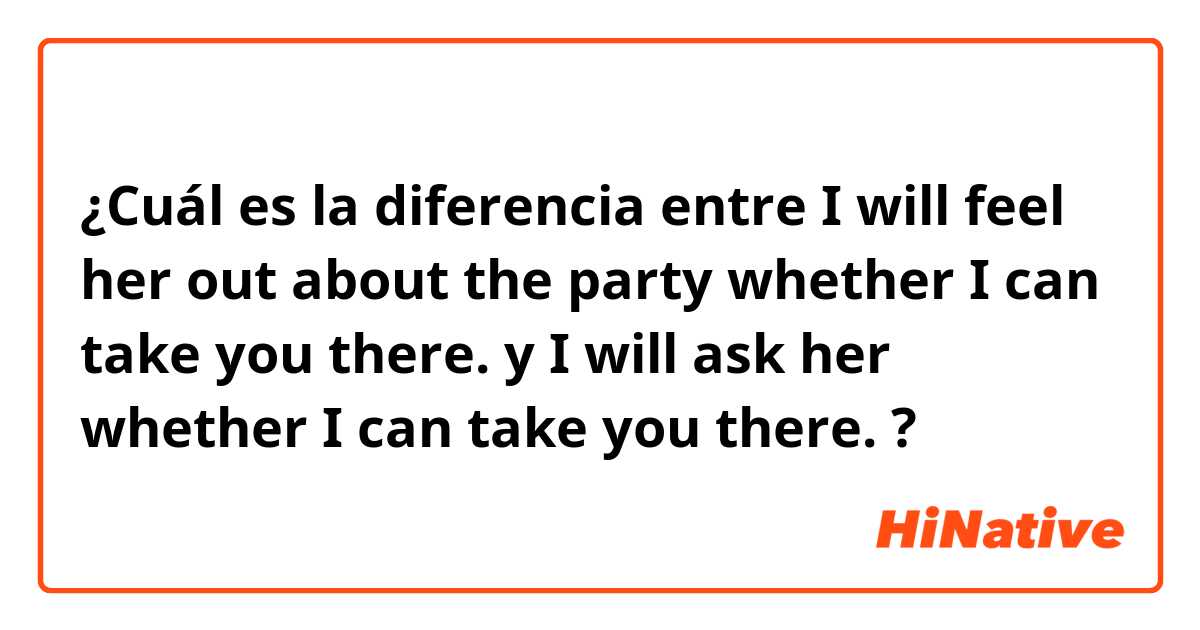 ¿Cuál es la diferencia entre I will feel her out about the party whether I can take you there. y I will ask her whether I can take you there. ?