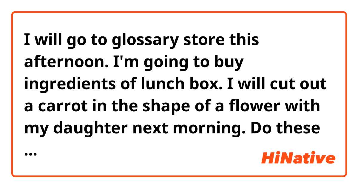 I will go to glossary store this afternoon.
I'm going to buy ingredients of lunch box.
I will cut out a carrot in the shape of a flower with my daughter next morning. 

Do these sentences sound natural?