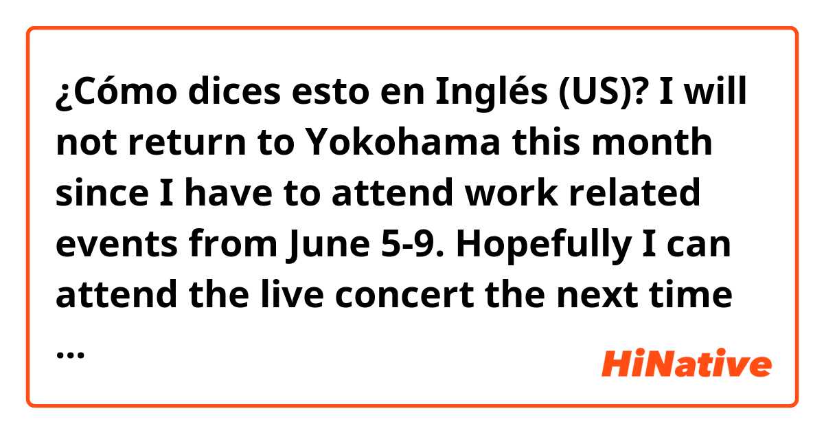 ¿Cómo dices esto en Inglés (US)? I will not return to Yokohama this month since I have to attend work related events from June 5-9. Hopefully I can attend the live concert the next time around. 