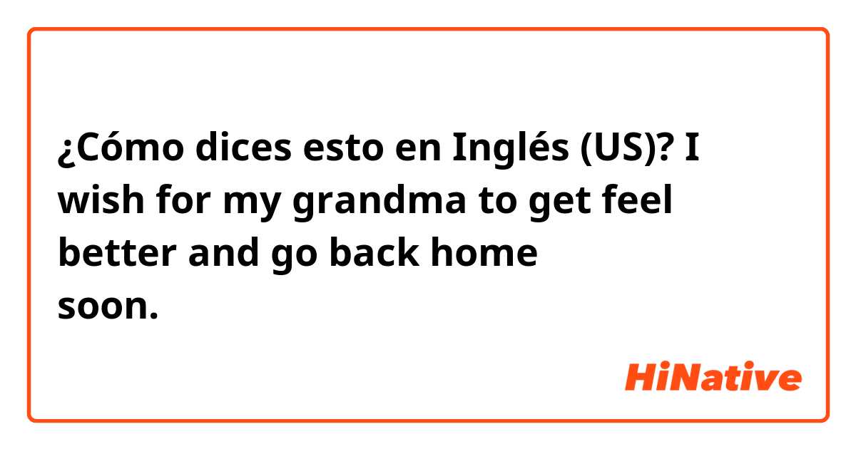 ¿Cómo dices esto en Inglés (US)? I wish for my grandma to get feel better and go back home soon.は自然ですか？