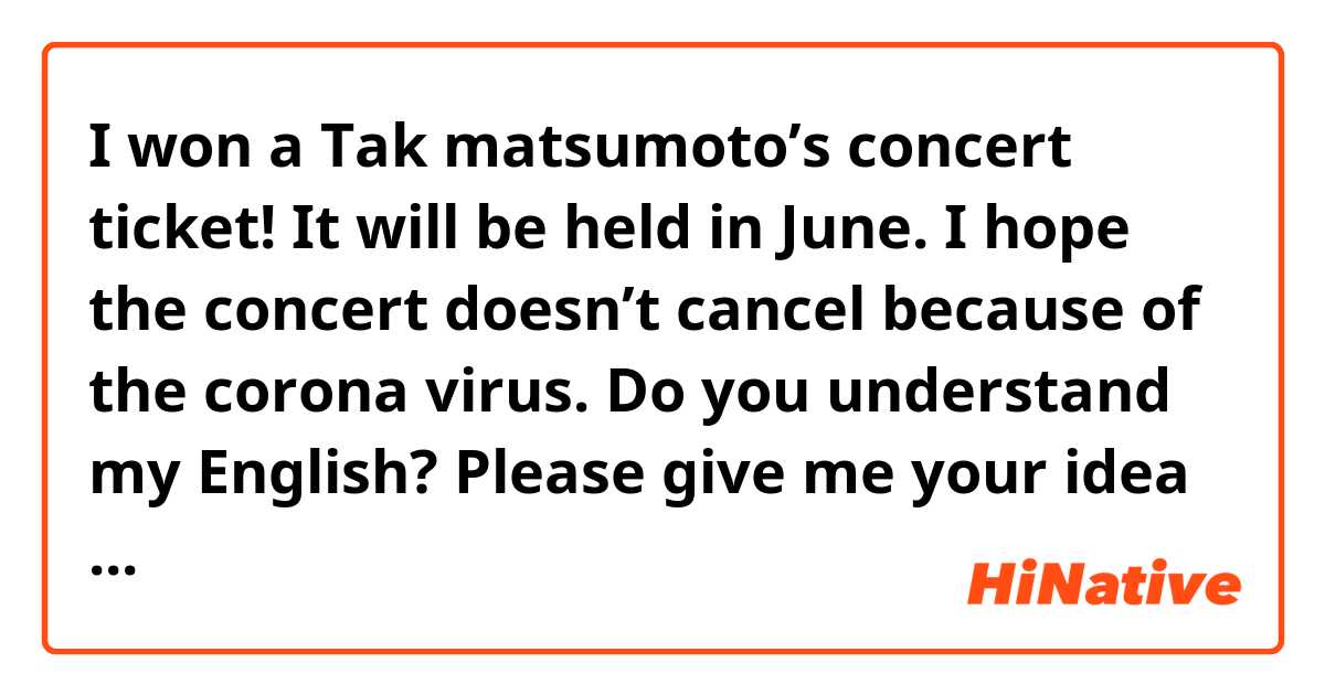 I won a Tak matsumoto’s concert ticket!
It will be held in June.
I hope the concert doesn’t cancel because of the corona virus.


Do you understand my English?
Please give me your idea if you have any expression.