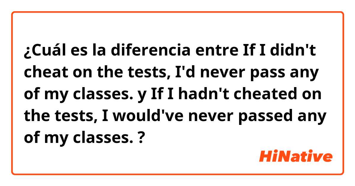 ¿Cuál es la diferencia entre If I didn't cheat on the tests, I'd never pass any of my classes. y If I hadn't cheated on the tests, I would've never passed any of my classes. ?