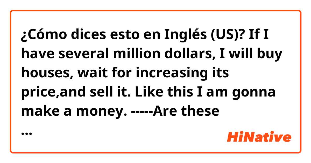 ¿Cómo dices esto en Inglés (US)? If I have several million dollars, I will buy houses, wait for increasing its price,and sell it. Like this I am gonna make a money. -----Are these  sentences correct?  Thanks a lot.😁