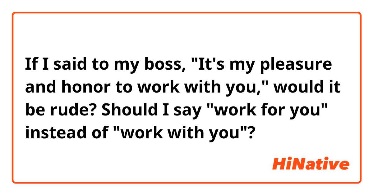 If I said to my boss, "It's my pleasure and honor to work with you," would it be rude? Should I say "work for you" instead of "work with you"?