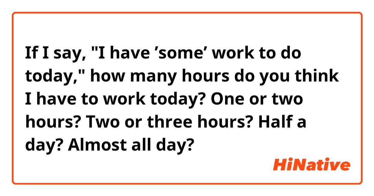 If I say, "I have ’some’ work to do today," how many hours do you think I have to work today?   

One or two hours?   Two or three hours?   Half a day?  Almost all day?
