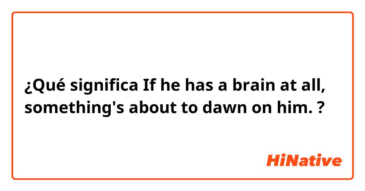 ¿Qué significa If he has a brain at all, something's about to dawn on him.?