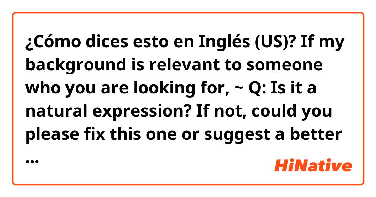 ¿Cómo dices esto en Inglés (US)? If my background is relevant to someone who you are looking for, ~ 

Q: Is it a natural expression? If not, could you please fix this one or suggest a better one??